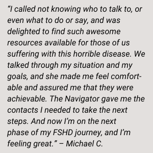 “ I called not knowing who to talk to, or even what to do or say, and was delighted to find such awesome resources available for those of us suffering with this horrible disease. We talked through my situation and my goals, and she made me feel comfortable and assured me that they were achievable. The Navigator gave me the contacts I needed to take the next steps. And now I’m on the next phase of my FSHD journey, and I’m feeling great.” – Michael C.