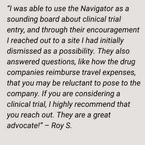 “ I was able to use the Navigator as a sounding board about clinical trial entry, and through their encouragement I reached out to a site I had initially dismissed as a possibility. They also answered questions, like how the drug companies reimburse travel expenses, that you may be reluctant to pose to the company. If you are considering a clinical trial, I highly recommend that you reach out. They are a great advocate!” – Roy S.